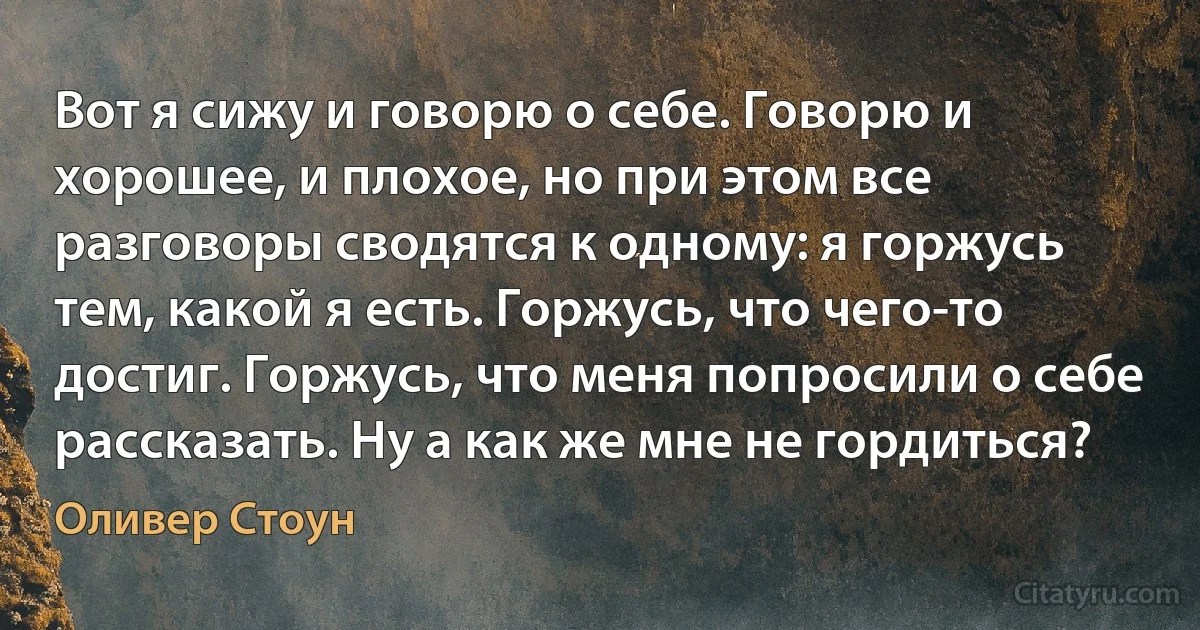 Вот я сижу и говорю о себе. Говорю и хорошее, и плохое, но при этом все разговоры сводятся к одному: я горжусь тем, какой я есть. Горжусь, что чего-то достиг. Горжусь, что меня попросили о себе рассказать. Ну а как же мне не гордиться? (Оливер Стоун)