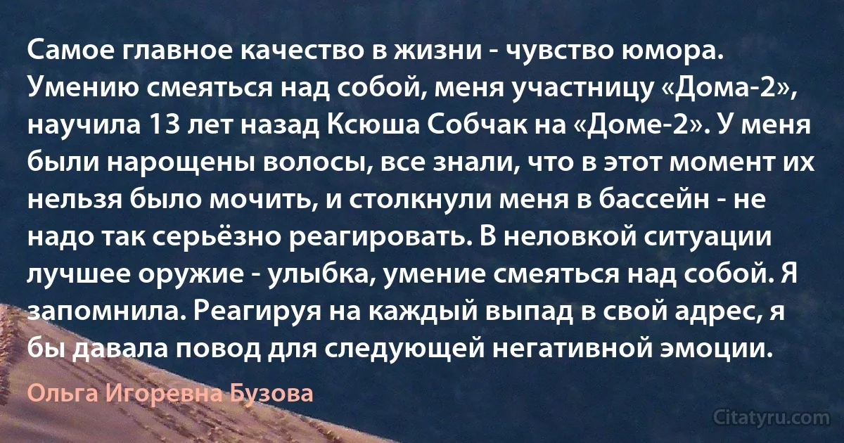 Самое главное качество в жизни - чувство юмора. Умению смеяться над собой, меня участницу «Дома-2», научила 13 лет назад Ксюша Собчак на «Доме-2». У меня были нарощены волосы, все знали, что в этот момент их нельзя было мочить, и столкнули меня в бассейн - не надо так серьёзно реагировать. В неловкой ситуации лучшее оружие - улыбка, умение смеяться над собой. Я запомнила. Реагируя на каждый выпад в свой адрес, я бы давала повод для следующей негативной эмоции. (Ольга Игоревна Бузова)