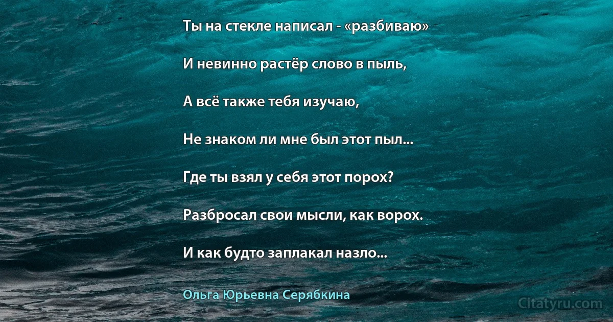 Ты на стекле написал - «разбиваю»

И невинно растёр слово в пыль,

А всё также тебя изучаю,

Не знаком ли мне был этот пыл...

Где ты взял у себя этот порох?

Разбросал свои мысли, как ворох.

И как будто заплакал назло... (Ольга Юрьевна Серябкина)