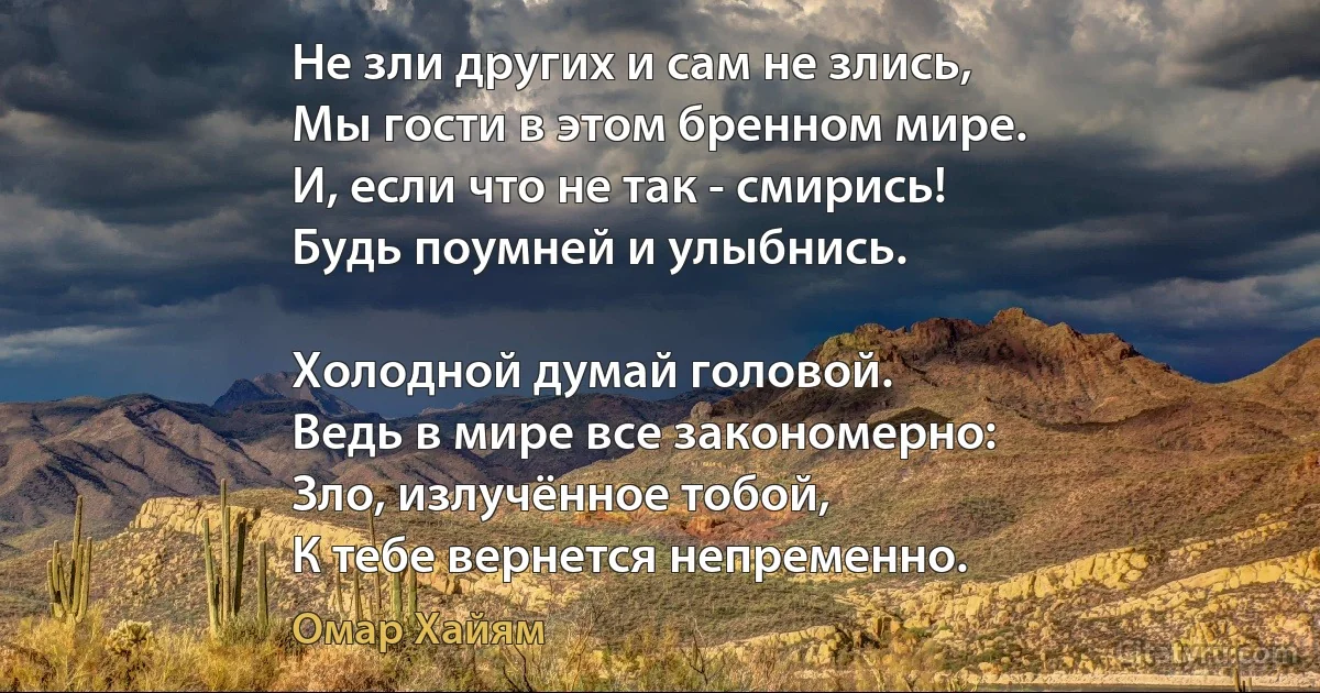 Не зли других и сам не злись,
Мы гости в этом бренном мире.
И, если что не так - смирись!
Будь поумней и улыбнись.

Холодной думай головой.
Ведь в мире все закономерно:
Зло, излучённое тобой,
К тебе вернется непременно. (Омар Хайям)