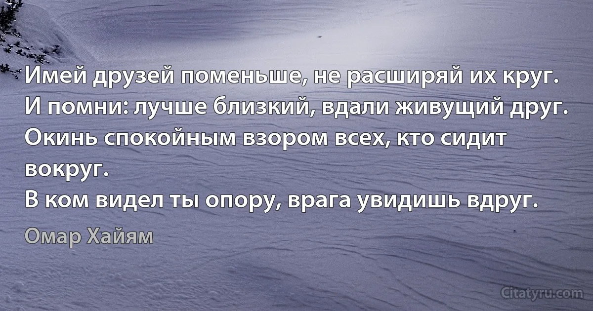 Имей друзей поменьше, не расширяй их круг.
И помни: лучше близкий, вдали живущий друг.
Окинь спокойным взором всех, кто сидит вокруг.
В ком видел ты опору, врага увидишь вдруг. (Омар Хайям)