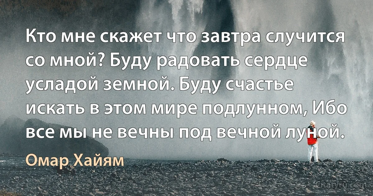 Кто мне скажет что завтра случится со мной? Буду радовать сердце усладой земной. Буду счастье искать в этом мире подлунном, Ибо все мы не вечны под вечной луной. (Омар Хайям)