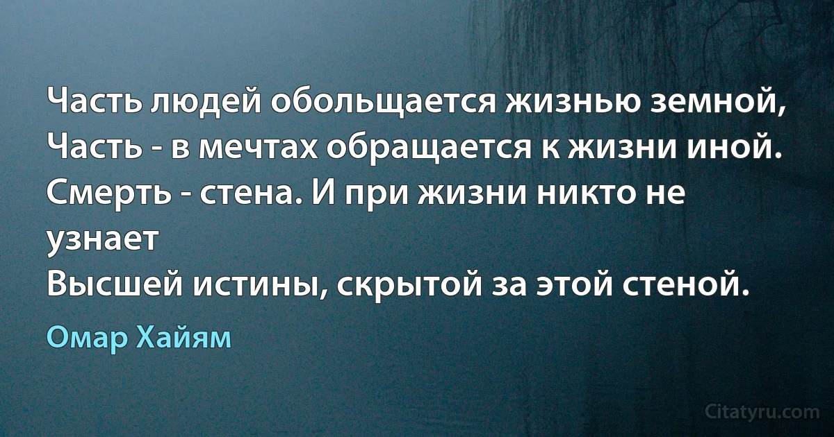 Часть людей обольщается жизнью земной,
Часть - в мечтах обращается к жизни иной.
Смерть - стена. И при жизни никто не узнает
Высшей истины, скрытой за этой стеной. (Омар Хайям)