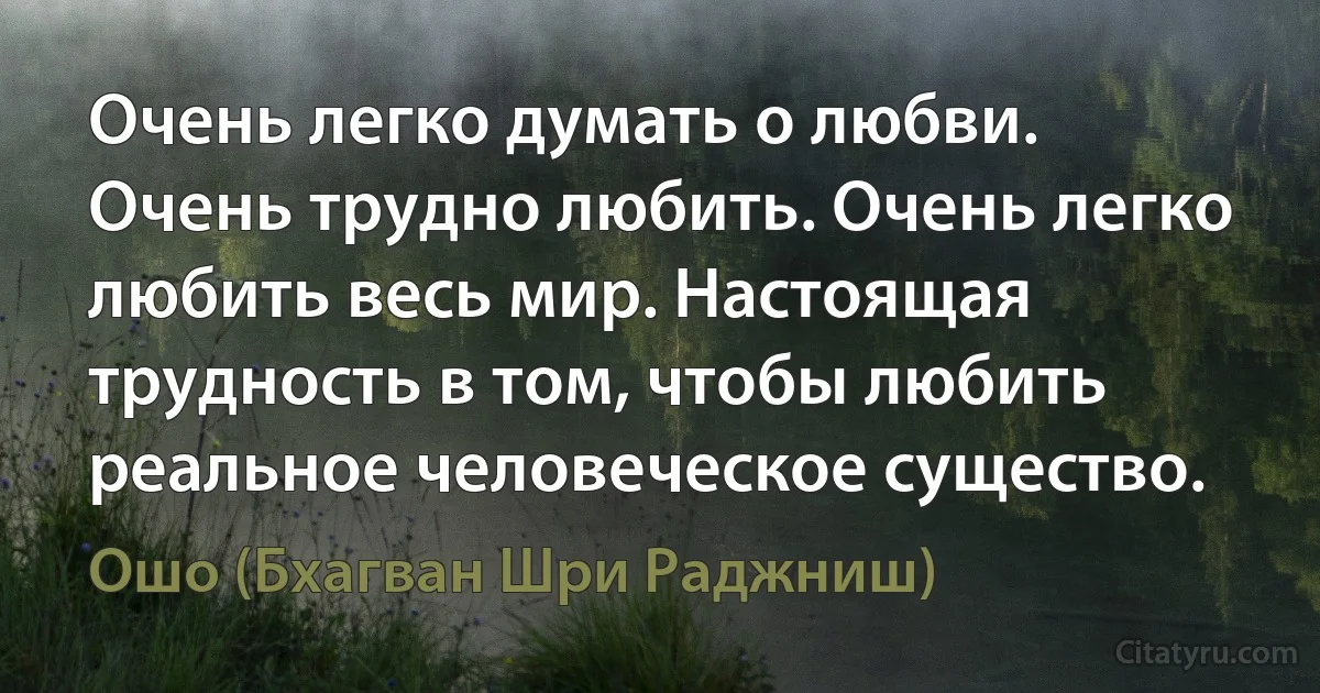 Очень легко думать о любви. Очень трудно любить. Очень легко любить весь мир. Настоящая трудность в том, чтобы любить реальное человеческое существо. (Ошо (Бхагван Шри Раджниш))