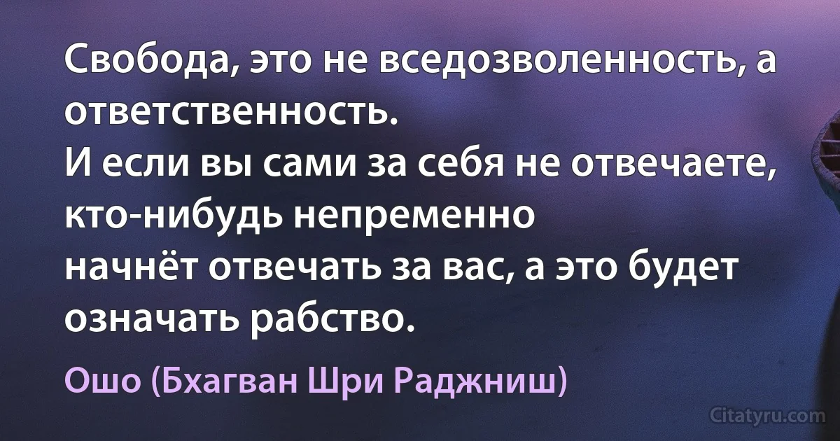 Свобода, это не вседозволенность, а ответственность.
И если вы сами за себя не отвечаете, кто-нибудь непременно
начнёт отвечать за вас, а это будет означать рабство. (Ошо (Бхагван Шри Раджниш))