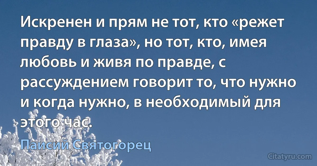 Искренен и прям не тот, кто «режет правду в глаза», но тот, кто, имея любовь и живя по правде, с рассуждением говорит то, что нужно и когда нужно, в необходимый для этого час. (Паисий Святогорец)