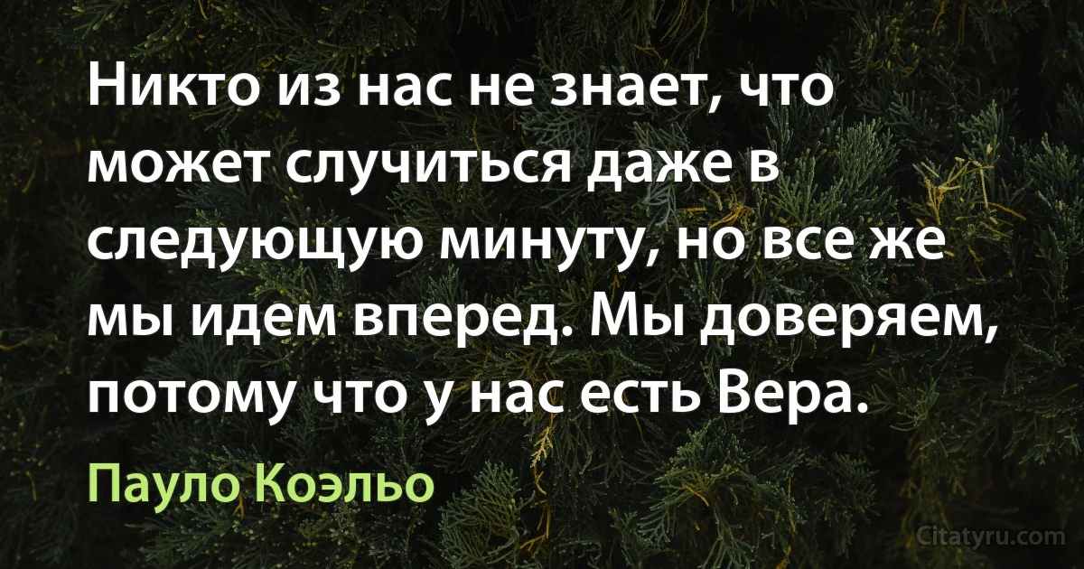 Никто из нас не знает, что может случиться даже в следующую минуту, но все же мы идем вперед. Мы доверяем, потому что у нас есть Вера. (Пауло Коэльо)