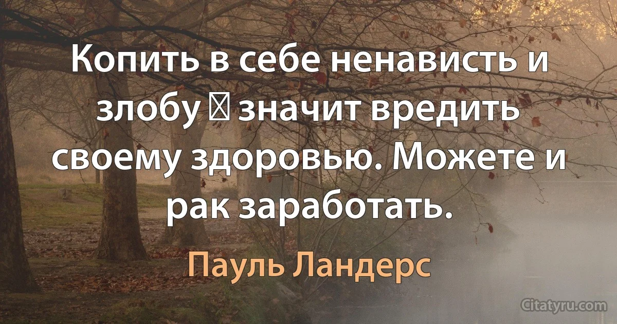 Копить в себе ненависть и злобу ― значит вредить своему здоровью. Можете и рак заработать. (Пауль Ландерс)