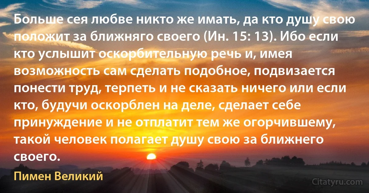 Больше сея любве никто же имать, да кто душу свою положит за ближняго своего (Ин. 15: 13). Ибо если кто услышит оскорбительную речь и, имея возможность сам сделать подобное, подвизается понести труд, терпеть и не сказать ничего или если кто, будучи оскорблен на деле, сделает себе принуждение и не отплатит тем же огорчившему, такой человек полагает душу свою за ближнего своего. (Пимен Великий)