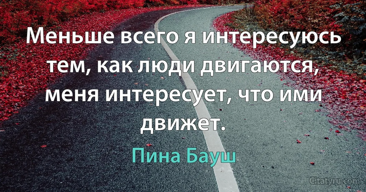 Меньше всего я интересуюсь тем, как люди двигаются, меня интересует, что ими движет. (Пина Бауш)