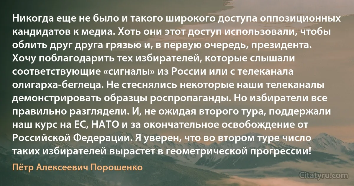 Никогда еще не было и такого широкого доступа оппозиционных кандидатов к медиа. Хоть они этот доступ использовали, чтобы облить друг друга грязью и, в первую очередь, президента. Хочу поблагодарить тех избирателей, которые слышали соответствующие «сигналы» из России или с телеканала олигарха-беглеца. Не стеснялись некоторые наши телеканалы демонстрировать образцы роспропаганды. Но избиратели все правильно разглядели. И, не ожидая второго тура, поддержали наш курс на ЕС, НАТО и за окончательное освобождение от Российской Федерации. Я уверен, что во втором туре число таких избирателей вырастет в геометрической прогрессии! (Пётр Алексеевич Порошенко)