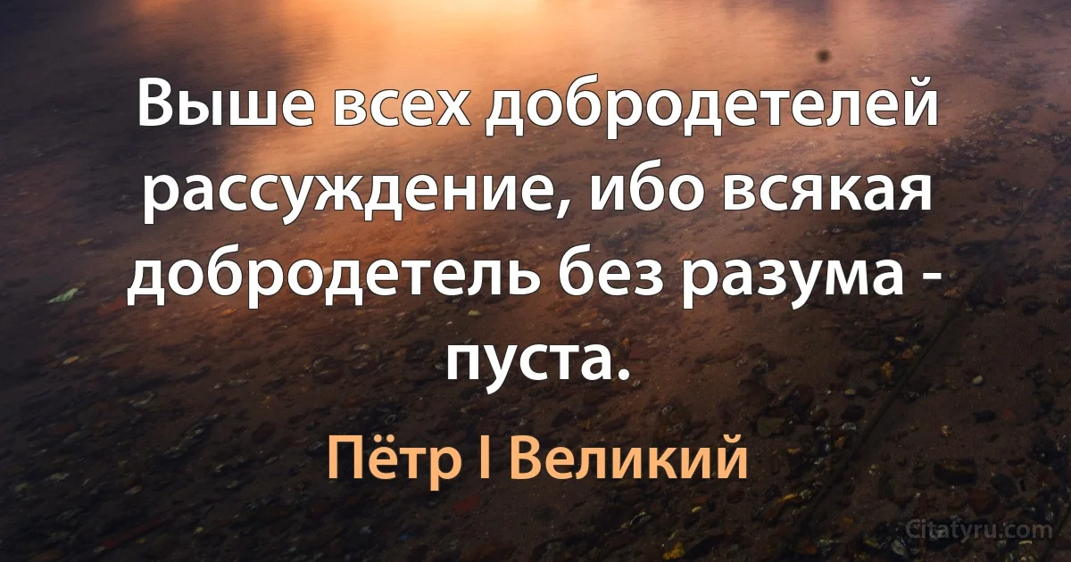 Выше всех добродетелей рассуждение, ибо всякая добродетель без разума - пуста. (Пётр I Великий)