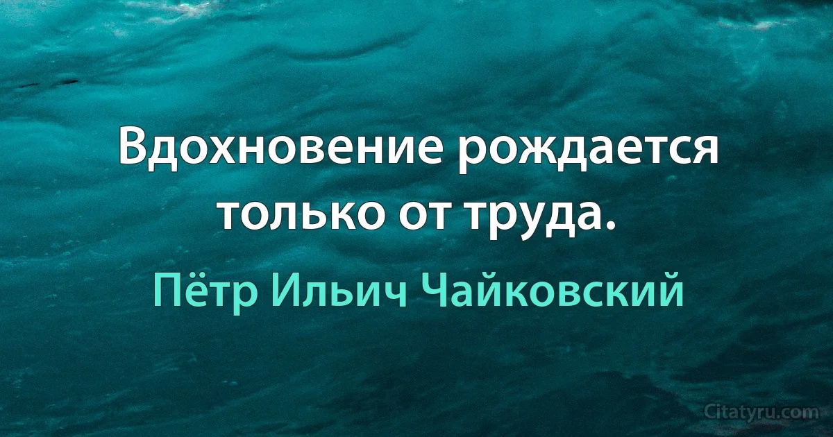 Вдохновение рождается только от труда. (Пётр Ильич Чайковский)