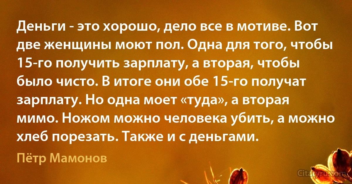 Деньги - это хорошо, дело все в мотиве. Вот две женщины моют пол. Одна для того, чтобы 15-го получить зарплату, а вторая, чтобы было чисто. В итоге они обе 15-го получат зарплату. Но одна моет «туда», а вторая мимо. Ножом можно человека убить, а можно хлеб порезать. Также и с деньгами. (Пётр Мамонов)