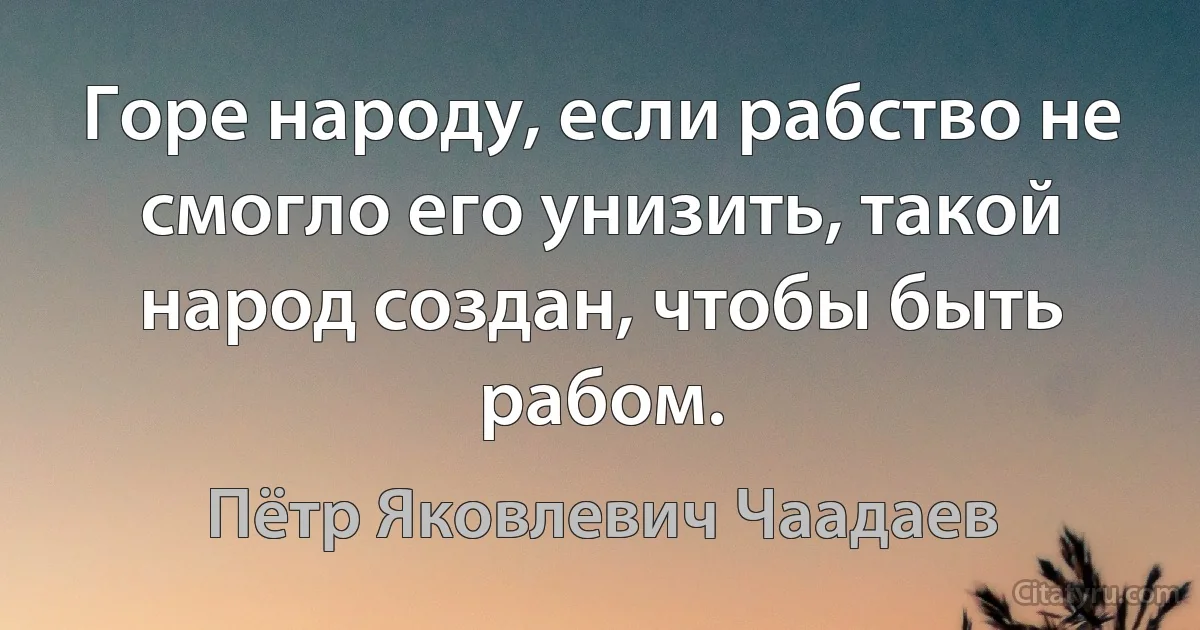 Горе народу, если рабство не смогло его унизить, такой народ создан, чтобы быть рабом. (Пётр Яковлевич Чаадаев)