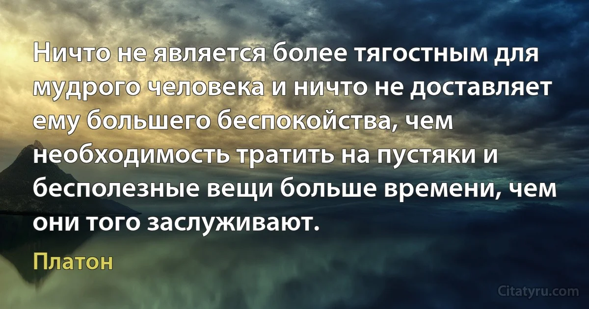 Ничто не является более тягостным для мудрого человека и ничто не доставляет ему большего беспокойства, чем необходимость тратить на пустяки и бесполезные вещи больше времени, чем они того заслуживают. (Платон)