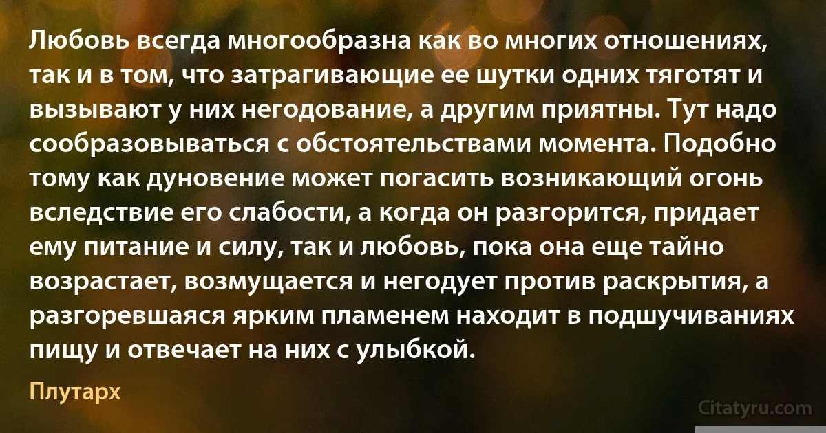 Любовь всегда многообразна как во многих отношениях, так и в том, что затрагивающие ее шутки одних тяготят и вызывают у них негодование, а другим приятны. Тут надо сообразовываться с обстоятельствами момента. Подобно тому как дуновение может погасить возникающий огонь вследствие его слабости, а когда он разгорится, придает ему питание и силу, так и любовь, пока она еще тайно возрастает, возмущается и негодует против раскрытия, а разгоревшаяся ярким пламенем находит в подшучиваниях пищу и отвечает на них с улыбкой. (Плутарх)