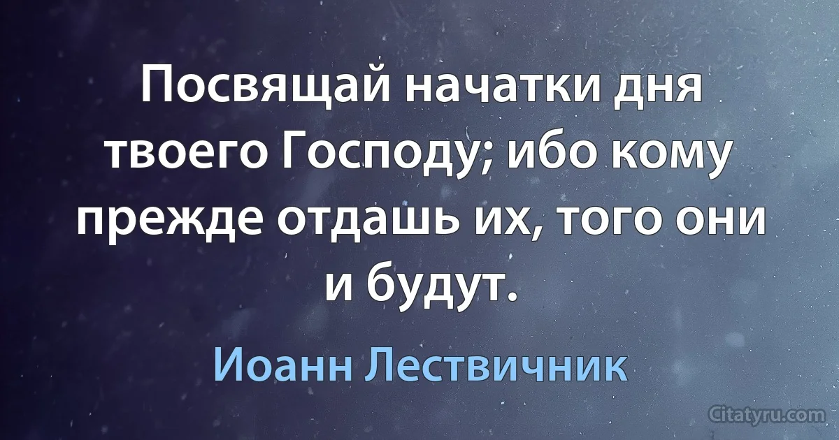 Посвящай начатки дня твоего Господу; ибо кому прежде отдашь их, того они и будут. (Иоанн Лествичник)