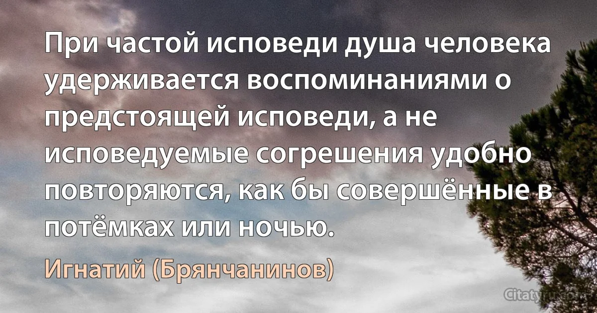 При частой исповеди душа человека удерживается воспоминаниями о предстоящей исповеди, а не исповедуемые согрешения удобно повторяются, как бы совершённые в потёмках или ночью. (Игнатий (Брянчанинов))