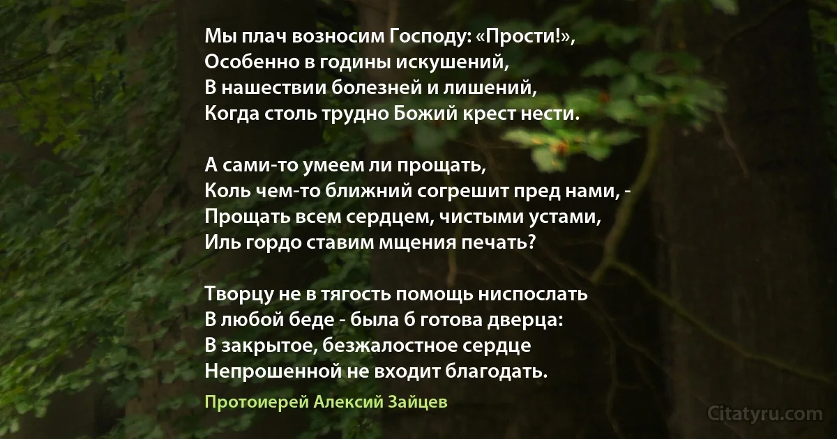 Мы плач возносим Господу: «Прости!»,
Особенно в годины искушений,
В нашествии болезней и лишений,
Когда столь трудно Божий крест нести.

А сами-то умеем ли прощать,
Коль чем-то ближний согрешит пред нами, -
Прощать всем сердцем, чистыми устами,
Иль гордо ставим мщения печать?

Творцу не в тягость помощь ниспослать
В любой беде - была б готова дверца:
В закрытое, безжалостное сердце
Непрошенной не входит благодать. (Протоиерей Алексий Зайцев)