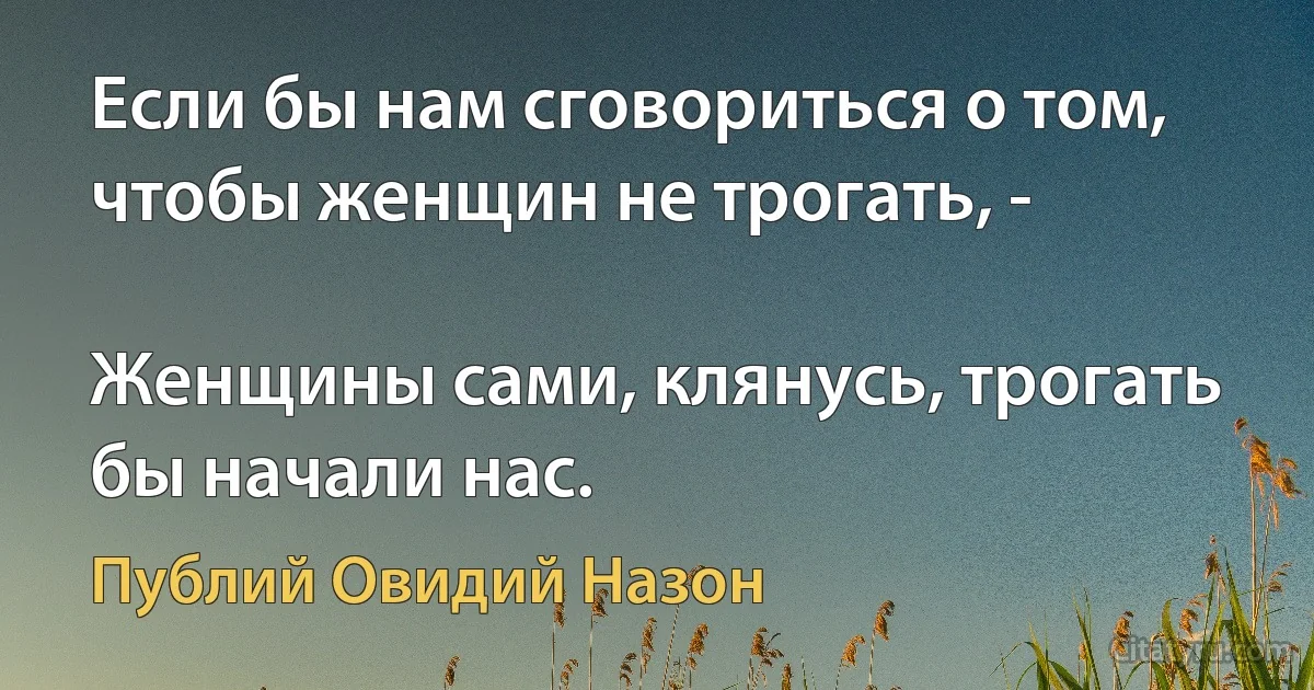 Если бы нам сговориться о том, чтобы женщин не трогать, -

Женщины сами, клянусь, трогать бы начали нас. (Публий Овидий Назон)