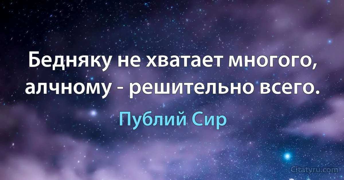 Бедняку не хватает многого, алчному - решительно всего. (Публий Сир)