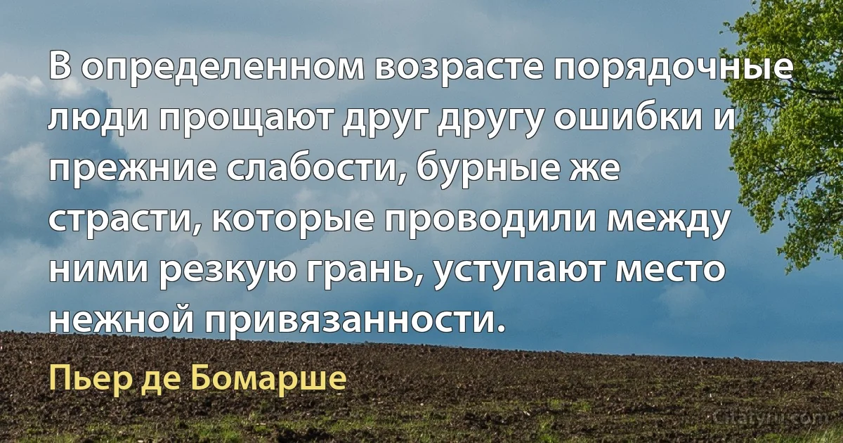 В определенном возрасте порядочные люди прощают друг другу ошибки и прежние слабости, бурные же страсти, которые проводили между ними резкую грань, уступают место нежной привязанности. (Пьер де Бомарше)