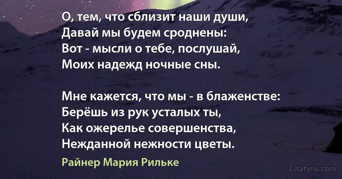 О, тем, что сблизит наши души,
Давай мы будем сроднены:
Вот - мысли о тебе, послушай,
Моих надежд ночные сны.

Мне кажется, что мы - в блаженстве:
Берёшь из рук усталых ты,
Как ожерелье совершенства,
Нежданной нежности цветы. (Райнер Мария Рильке)