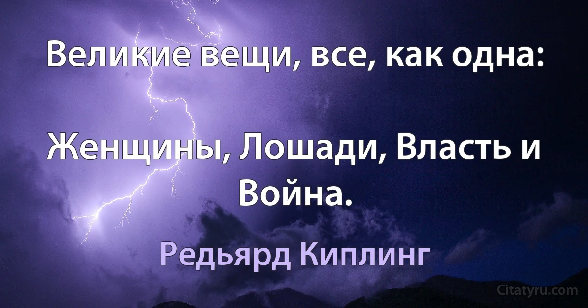 Великие вещи, все, как одна:

Женщины, Лошади, Власть и Война. (Редьярд Киплинг)