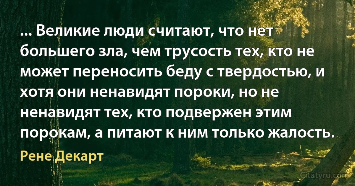 ... Великие люди считают, что нет большего зла, чем трусость тех, кто не может переносить беду с твердостью, и хотя они ненавидят пороки, но не ненавидят тех, кто подвержен этим порокам, а питают к ним только жалость. (Рене Декарт)