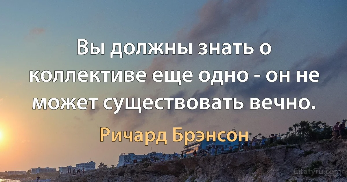 Вы должны знать о коллективе еще одно - он не может существовать вечно. (Ричард Брэнсон)