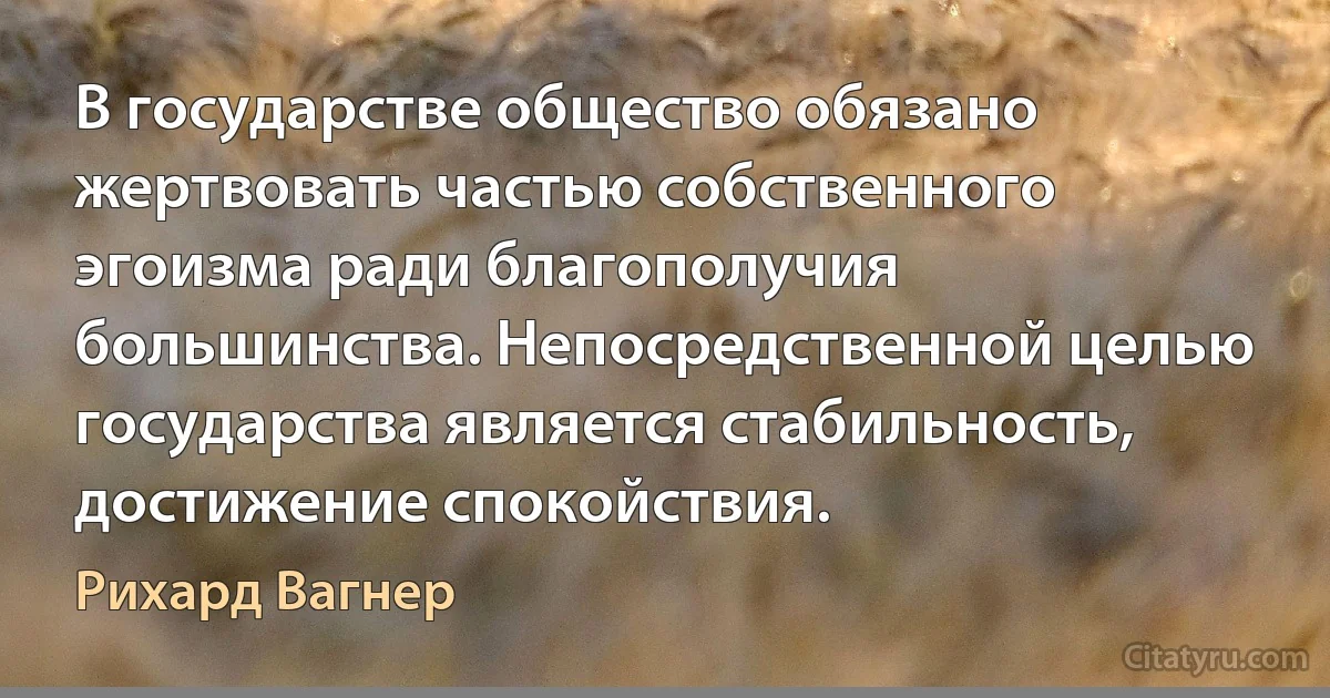 В государстве общество обязано жертвовать частью собственного эгоизма ради благополучия большинства. Непосредственной целью государства является стабильность, достижение спокойствия. (Рихард Вагнер)