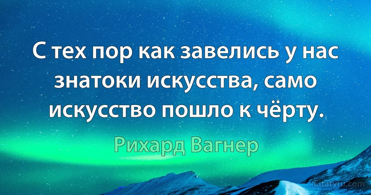 С тех пор как завелись у нас знатоки искусства, само искусство пошло к чёрту. (Рихард Вагнер)