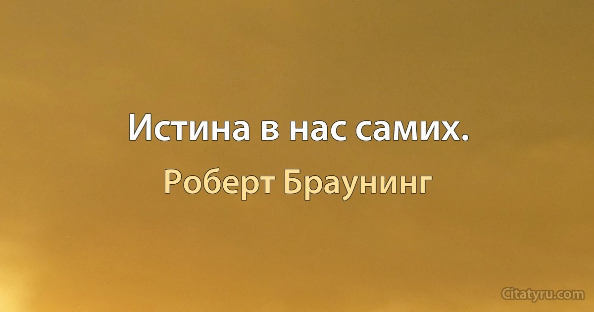 Истина в нас самих. (Роберт Браунинг)