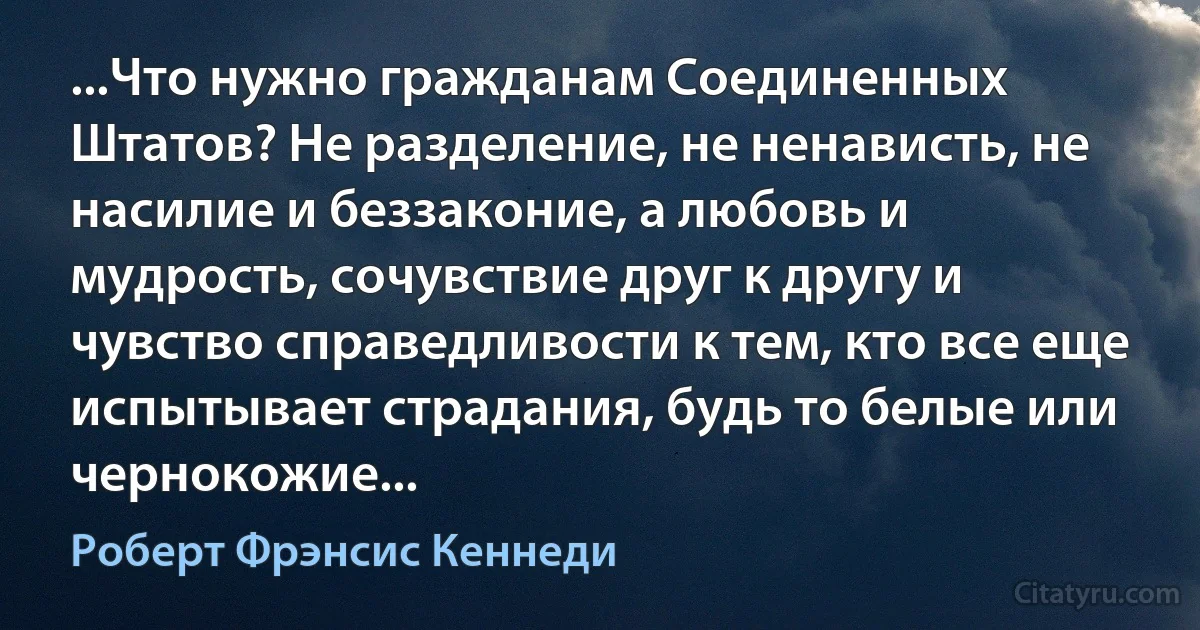 ...Что нужно гражданам Соединенных Штатов? Не разделение, не ненависть, не насилие и беззаконие, а любовь и мудрость, сочувствие друг к другу и чувство справедливости к тем, кто все еще испытывает страдания, будь то белые или чернокожие... (Роберт Фрэнсис Кеннеди)