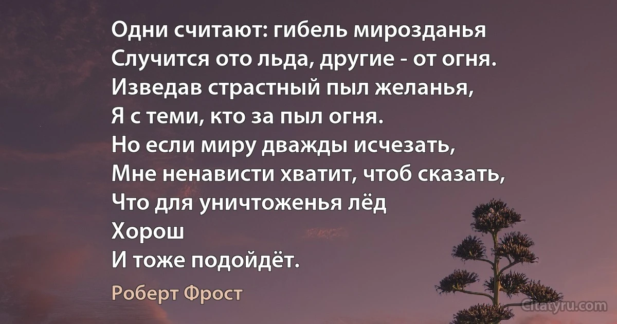 Одни считают: гибель мирозданья
Случится ото льда, другие - от огня.
Изведав страстный пыл желанья,
Я с теми, кто за пыл огня.
Но если миру дважды исчезать,
Мне ненависти хватит, чтоб сказать,
Что для уничтоженья лёд
Хорош
И тоже подойдёт. (Роберт Фрост)