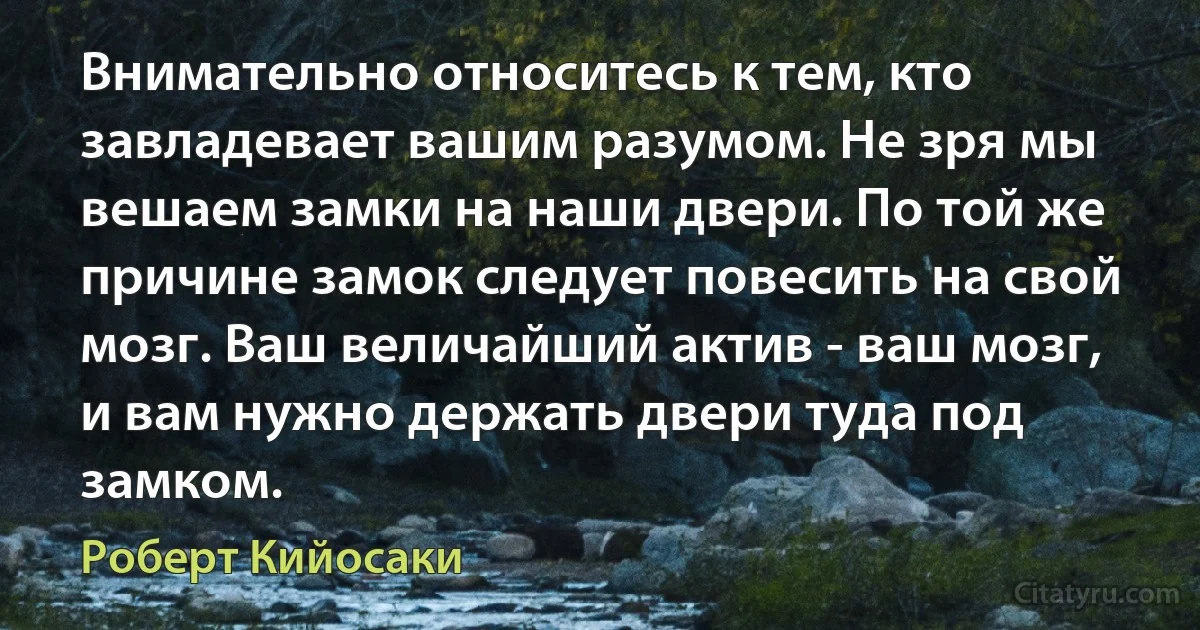 Внимательно относитесь к тем, кто завладевает вашим разумом. Не зря мы вешаем замки на наши двери. По той же причине замок следует повесить на свой мозг. Ваш величайший актив - ваш мозг, и вам нужно держать двери туда под замком. (Роберт Кийосаки)