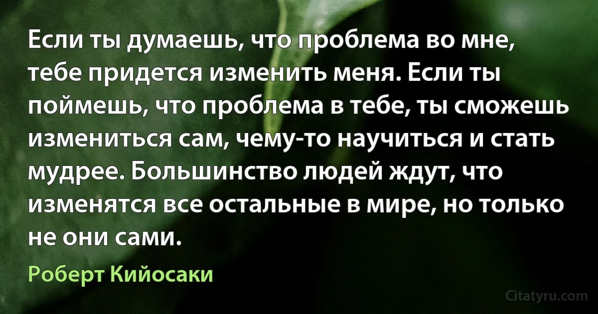 Если ты думаешь, что проблема во мне, тебе придется изменить меня. Если ты поймешь, что проблема в тебе, ты сможешь измениться сам, чему-то научиться и стать мудрее. Большинство людей ждут, что изменятся все остальные в мире, но только не они сами. (Роберт Кийосаки)