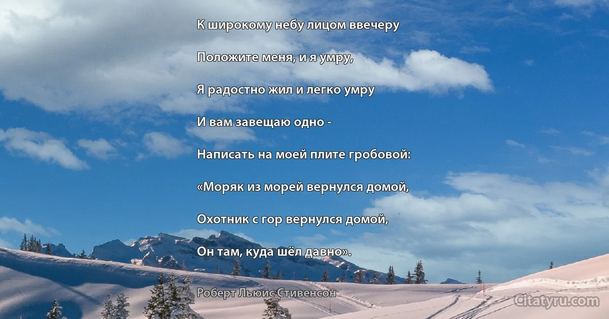 К широкому небу лицом ввечеру

Положите меня, и я умру,

Я радостно жил и легко умру

И вам завещаю одно -

Написать на моей плите гробовой:

«Моряк из морей вернулся домой,

Охотник с гор вернулся домой,

Он там, куда шёл давно». (Роберт Льюис Стивенсон)