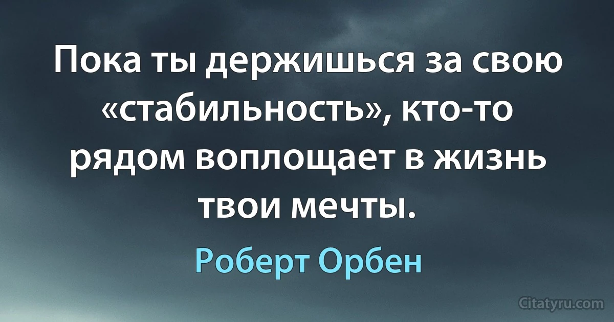 Пока ты держишься за свою «стабильность», кто-то рядом воплощает в жизнь твои мечты. (Роберт Орбен)