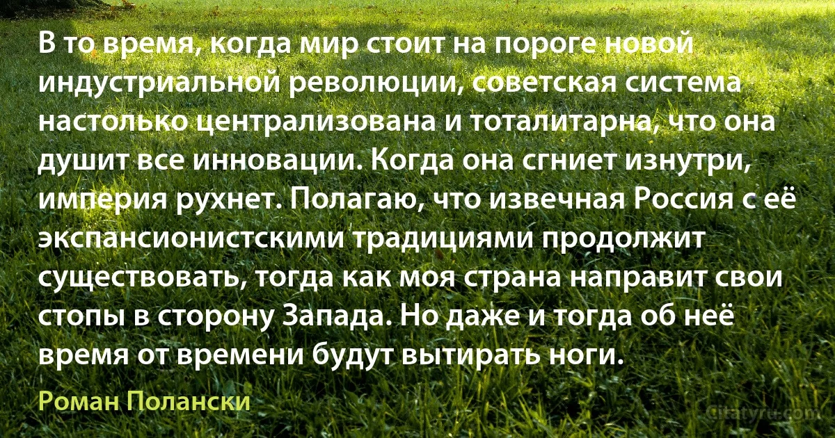 В то время, когда мир стоит на пороге новой индустриальной революции, советская система настолько централизована и тоталитарна, что она душит все инновации. Когда она сгниет изнутри, империя рухнет. Полагаю, что извечная Россия с её экспансионистскими традициями продолжит существовать, тогда как моя страна направит свои стопы в сторону Запада. Но даже и тогда об неё время от времени будут вытирать ноги. (Роман Полански)