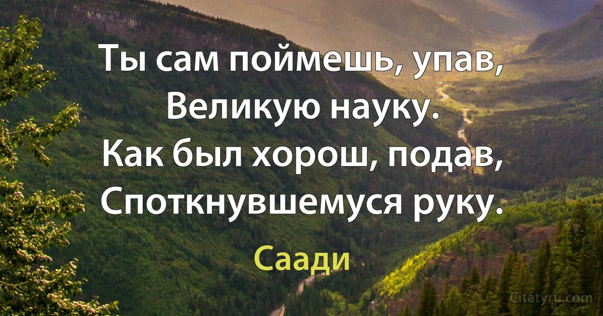 Ты сам поймешь, упав,
Великую науку.
Как был хорош, подав,
Споткнувшемуся руку. (Саади)