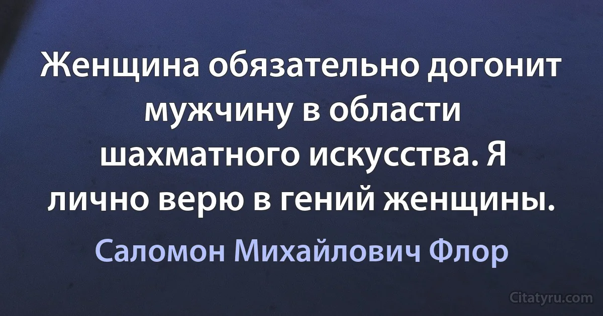 Женщина обязательно догонит мужчину в области шахматного искусства. Я лично верю в гений женщины. (Саломон Михайлович Флор)