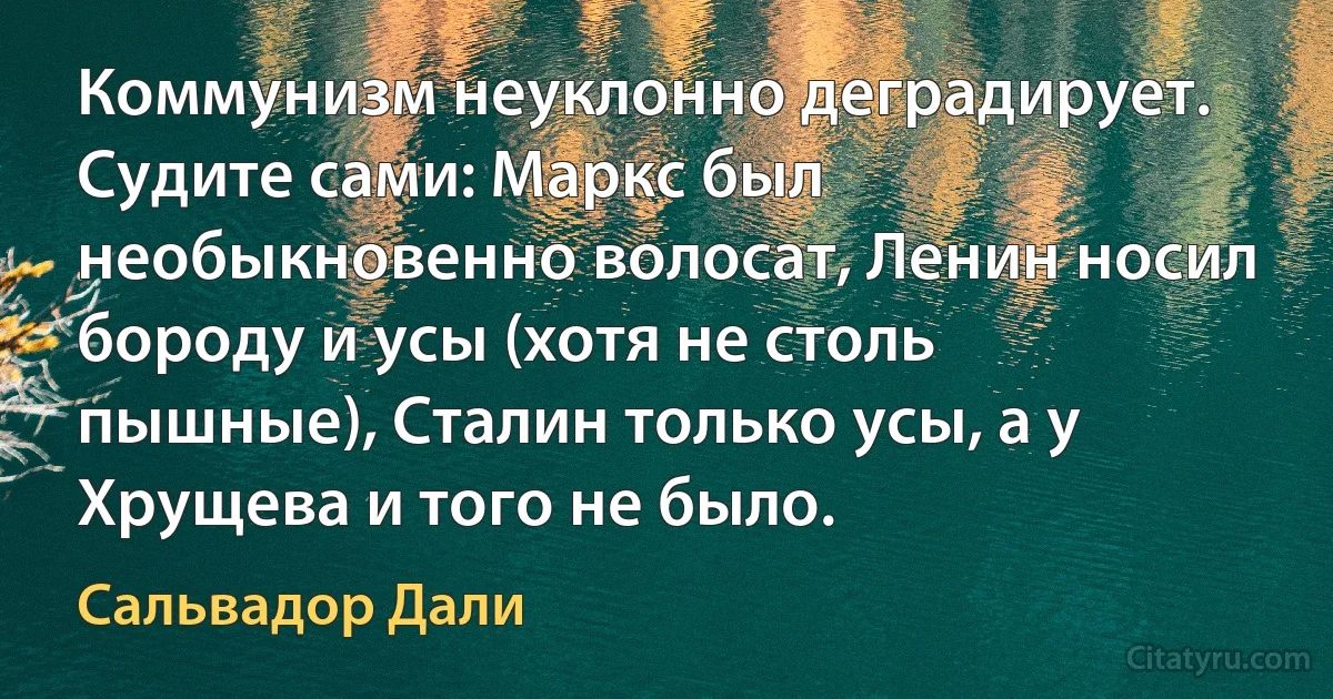 Коммунизм неуклонно деградирует. Судите сами: Маркс был необыкновенно волосат, Ленин носил бороду и усы (хотя не столь пышные), Сталин только усы, а у Хрущева и того не было. (Сальвадор Дали)