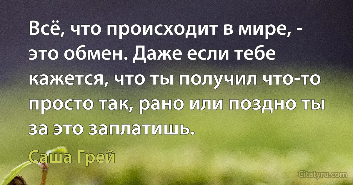 Всё, что происходит в мире, - это обмен. Даже если тебе кажется, что ты получил что-то просто так, рано или поздно ты за это заплатишь. (Саша Грей)