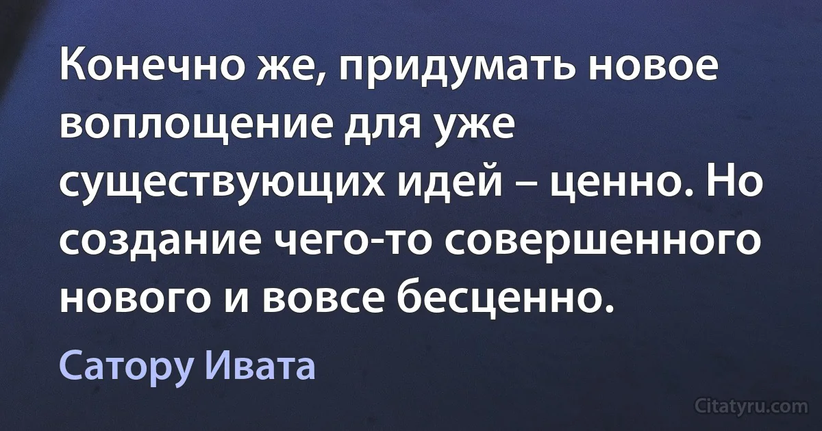 Конечно же, придумать новое воплощение для уже существующих идей – ценно. Но создание чего-то совершенного нового и вовсе бесценно. (Сатору Ивата)