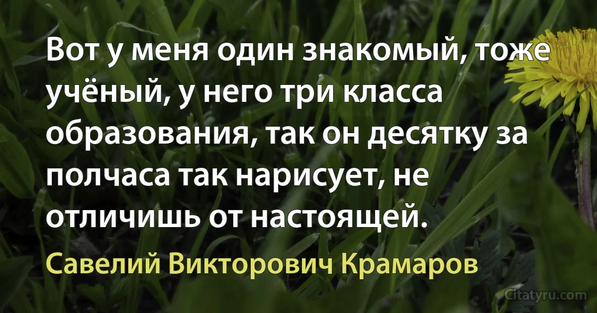 Вот у меня один знакомый, тоже учёный, у него три класса образования, так он десятку за полчаса так нарисует, не отличишь от настоящей. (Савелий Викторович Крамаров)