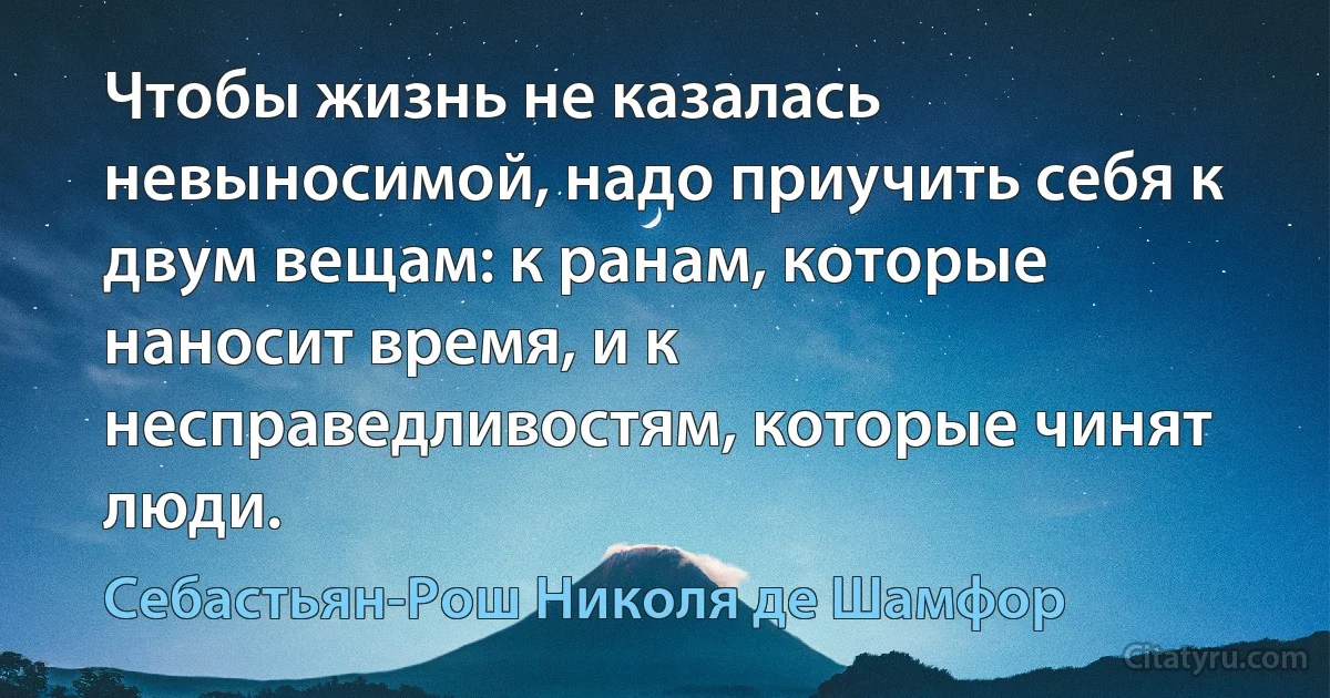 Чтобы жизнь не казалась невыносимой, надо приучить себя к двум вещам: к ранам, которые наносит время, и к несправедливостям, которые чинят люди. (Себастьян-Рош Николя де Шамфор)