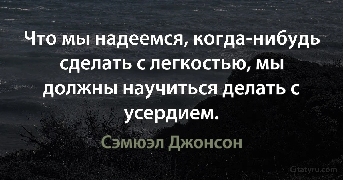 Что мы надеемся, когда-нибудь сделать с легкостью, мы должны научиться делать с усердием. (Сэмюэл Джонсон)