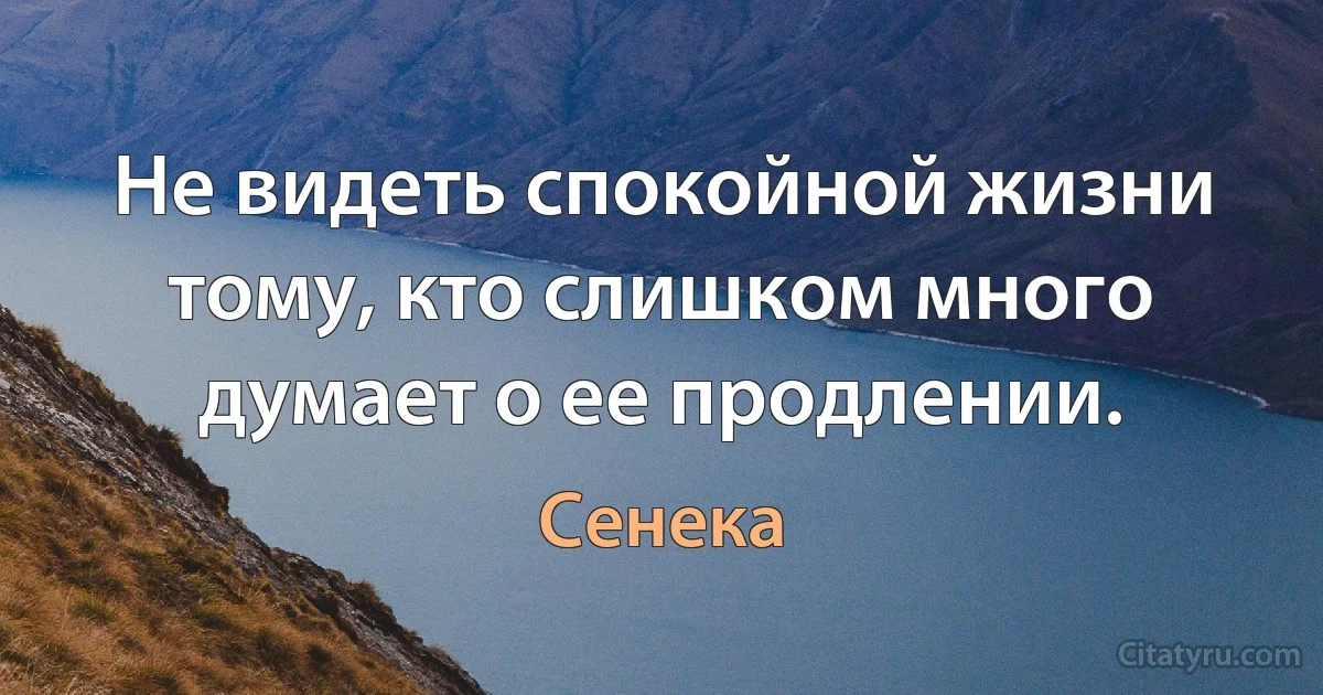 Не видеть спокойной жизни тому, кто слишком много думает о ее продлении. (Сенека)